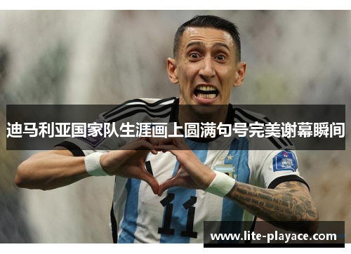迪马利亚国家队生涯画上圆满句号完美谢幕瞬间
