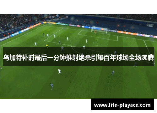 乌加特补时最后一分钟推射绝杀引爆百年球场全场沸腾