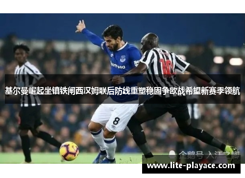 基尔曼崛起坐镇铁闸西汉姆联后防线重塑稳固争欧战希望新赛季领航