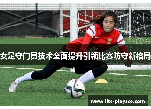 女足守门员技术全面提升引领比赛防守新格局