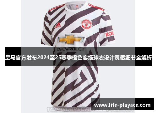 皇马官方发布2024至25赛季橙色客场球衣设计灵感细节全解析