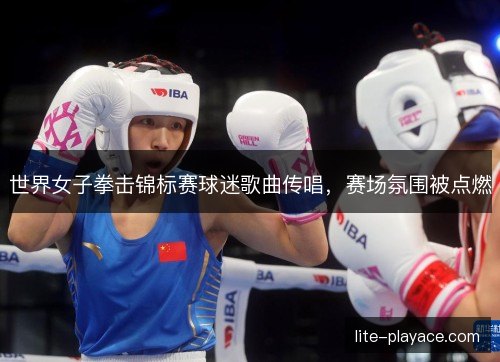 世界女子拳击锦标赛球迷歌曲传唱，赛场氛围被点燃